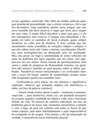 Francisco Cândido Xavier - Missionários da Luz - pelo Espírito André Luiz   338




za que agradeço, comovido. Não vibra em minhas palavras qual-
quer prurido de personalidade, mas a estima recíproca e fiel a que
nos devotamos. Urge considerar, porém, meus amigos, que este
servo humilde não deve absorver o lugar que Jesus deve ocupar
em suas vidas. É muito difícil descobrir o amor sem jaça e a ele
nos entregarmos sem reservas. E porque essa dificuldade é fla-
grante em todos os caminhos de nossa evolução, quase sempre
incidimos no velho erro da idolatria. É bem verdade que nos
encontramos numa assembléia de corações simples e amigos, e
que não cabem nesta sala vastas e maciças considerações filosófi-
cas, para restringirmo-nos ao abençoado setor do sentimento.
Mas, não posso ver fugir a oportunidade de sérias reflexões em
torno do problema dos laços sagrados que nos unem, sem alge-
mar-nos uns aos outros. Nossa estrada de aperfeiçoamento, bem
como a senda de progresso da Humanidade terrestre, em geral,
têm sido tortuoso caminho no qual pisamos sobre os ídolos que-
brados. Sucedem-se nossas reencarnações e as civilizações repe-
tem o curso em longas espirais de recapitulação, porque temos
sido invigilantes quanto aos caminhos retos.
     Verificando-se nova pausa, em sua afetuosa e significativa
exposição, observei que profundo respeito nos identificava a
todos, em face da palavra venerável.
     – Temos criado muitos deuses à parte – continuou o instrutor,
comovido –, para destruí-los, muita vez, em profundo desespero
do coração, quando a realidade nos dilata a visão, ante o horizonte
infinito da vida. Na procura do conforto individual, em face de
problemas graves de nossa vida, raramente encontramos a solução
e, sim, a fuga, da qual nos valemos com todas as forças de que
somos capazes, para adiar indefinidamente a ação imprescindível
da corrigenda ou do resgate. Virá, porém, o dia da restauração da
verdade, o momento de nosso testemunho pessoal.
 
