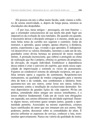 Francisco Cândido Xavier - Missionários da Luz - pelo Espírito André Luiz   339




     Ele pousou em nós o olhar muito lúcido, onde víamos o refle-
xo de serena emotividade, e, depois de longa pausa, retomou as
elucidações das despedidas.
     – É por isso, meus amigos – prosseguiu, em tom fraterno –,
que o orientador consciencioso de sua tarefa não pode fugir aos
imperativos da evolução de seus tutelados. De quando em quando,
é necessário deixar o discípulo entregue a si mesmo, ainda que as
mais belas notas de carinho nos sugiram o contrário. Junto do
instrutor, o aprendiz, quase sempre, apenas observa; à distância,
porém, experimenta e age, vivendo o que aprendeu. É indispensá-
vel desenvolver os valores ilimitados, inerentes a cada um de nós,
guardados como divina herança no potencial de nosso mundo
íntimo. A proteção inconsciente, que subtrai o protegido ao clima
de realização que lhe é próprio, elimina os germens do progresso,
da elevação, do resgate individual. Estabelecer a dependência
dessa ordem é criar o cativeiro do espírito, que anula nossa capa-
cidade de improvisação e estimula os vícios do pensamento.
Fujamos ao condenável sistema de adoração recíproca, em que a
falsa ternura opera a cegueira do sentimento. Respeitemo-nos
mutuamente, na qualidade de irmãos congregados para a mesma
obra do bem e da verdade, mas combatamos a idolatria; bem-
queiramo-nos uns aos outros, como Jesus nos amou; todavia,
cooperemos contra a insuflação do exclusivismo destruidor. So-
mos depositários de grandes lições da vida superior. Pô-las em
prática, estendendo mãos amigas aos nossos semelhantes, é o
nosso objetivo fundamental. Cada um de vocês tem obrigações
em separado, nos setores diferentes da atividade espiritual. Duran-
te alguns meses, estivemos quase sempre juntos, quando a opor-
tunidade permitia. Associados na mesma experiência, criamos
laços santificados de amor que nos irmanam uns aos outros. Não
podemos, porém, descansar sobre as comodidades do afeto. É
preciso enfrentar as asperezas do serviço, conhecer a luta, teste-
munhar aproveitamento. Nunca me valeria da qualidade de instru-
 