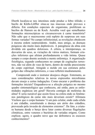 Francisco Cândido Xavier - Missionários da Luz - pelo Espírito André Luiz   34




Eberth localiza-se nos intestinos onde produz a febre tifóide; o
bacilo de Klebs-Löffler situa-se nas mucosas onde provoca a
difteria. Em condições especiais do organismo, proliferam os
bacilos de Hansen ou de Koch. Acredita você que semelhantes
formações microscópicas se circunscrevem à carne transitória?
Não sabe que o macrocosmo está repleto de surpresas em suas
formas variadas? No campo infinitesimal, as revelações obedecem
à mesma ordem surpreendente. André, meu amigo, as doenças
psíquicas são muito mais deploráveis. A patogênese da alma está
dividida em quadros dolorosos. A cólera, a intemperança, os
desvarios do sexo, as viciações de vários matizes, formam cria-
ções inferiores que afetam profundamente a vida íntima. Quase
sempre o corpo doente assinala a mente enfermiça. A organização
fisiológica, segundo conhecemos no campo de cogitações terres-
tres, não vai além do vaso de barro, dentro do molde preexistente
do corpo espiritual. Atingido o molde em sua estrutura pelos
golpes das vibrações inferiores, o vaso refletirá imediatamente.
     Compreendi onde o instrutor desejava chegar. Entretanto, as
suas considerações relativas às novas expressões microbianas
davam ensejo a certas indagações. Como encarar o problema das
formações iniciais? Enquadrava-se a afecção psíquica no mesmo
quadro sintomatológico que conhecera, até então, para as enfer-
midades orgânicas em geral? Haveria contágio de moléstias da
alma? E seria razoável que assim fosse na esfera onde os fenôme-
nos patológicos da carne não mais deveriam existir? Afirmara
Virchow que o corpo humano “é um país celular, onde cada célula
é um cidadão, constituindo a doença um atrito dos cidadãos,
provocado pela invasão de elementos externos”. De fato, a criatu-
ra humana desde o berço deve lutar contra diversas flagelações
climáticas, entre venenos e bactérias de variadas origens. Como
explicar, agora, o quadro novo que me defrontava os escassos
conhecimentos?
 