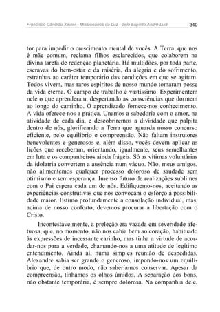 Francisco Cândido Xavier - Missionários da Luz - pelo Espírito André Luiz   340




tor para impedir o crescimento mental de vocês. A Terra, que nos
é mãe comum, reclama filhos esclarecidos, que colaborem na
divina tarefa de redenção planetária. Há multidões, por toda parte,
escravas do bem-estar e da miséria, da alegria e do sofrimento,
estranhas ao caráter temporário das condições em que se agitam.
Todos vivem, mas raros espíritos de nosso mundo tomaram posse
da vida eterna. O campo de trabalho é vastíssimo. Experimentem
nele o que aprenderam, despertando as consciências que dormem
ao longo do caminho. O aprendizado fornece-nos conhecimento.
A vida oferece-nos a prática. Unamos a sabedoria com o amor, na
atividade de cada dia, e descobriremos a divindade que palpita
dentro de nós, glorificando a Terra que aguarda nosso concurso
eficiente, pelo equilíbrio e compreensão. Não faltam instrutores
benevolentes e generosos e, além disso, vocês devem aplicar as
lições que receberam, orientando, igualmente, seus semelhantes
em luta e os companheiros ainda frágeis. Só as vítimas voluntárias
da idolatria convertem a ausência num vácuo. Não, meus amigos,
não alimentemos qualquer processo doloroso de saudade sem
otimismo e sem esperança. Imenso futuro de realizações sublimes
com o Pai espera cada um de nós. Edifiquemo-nos, aceitando as
experiências construtivas que nos convocam o esforço à possibili-
dade maior. Estimo profundamente a consolação individual, mas,
acima de nosso conforto, devemos procurar a libertação com o
Cristo.
     Incontestavelmente, a preleção era vazada em severidade afe-
tuosa, que, no momento, não nos cabia bem ao coração, habituado
às expressões de incessante carinho, mas tinha a virtude de acor-
dar-nos para a verdade, chamando-nos a uma atitude de legítimo
entendimento. Ainda aí, numa simples reunião de despedidas,
Alexandre sabia ser grande e generoso, impondo-nos um equilí-
brio que, de outro modo, não saberíamos conservar. Apesar da
compreensão, tínhamos os olhos úmidos. A separação dos bons,
não obstante temporária, é sempre dolorosa. Na companhia dele,
 