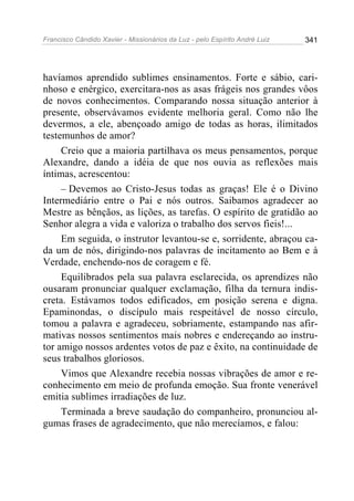 Francisco Cândido Xavier - Missionários da Luz - pelo Espírito André Luiz   341




havíamos aprendido sublimes ensinamentos. Forte e sábio, cari-
nhoso e enérgico, exercitara-nos as asas frágeis nos grandes vôos
de novos conhecimentos. Comparando nossa situação anterior à
presente, observávamos evidente melhoria geral. Como não lhe
devermos, a ele, abençoado amigo de todas as horas, ilimitados
testemunhos de amor?
     Creio que a maioria partilhava os meus pensamentos, porque
Alexandre, dando a idéia de que nos ouvia as reflexões mais
íntimas, acrescentou:
     – Devemos ao Cristo-Jesus todas as graças! Ele é o Divino
Intermediário entre o Pai e nós outros. Saibamos agradecer ao
Mestre as bênçãos, as lições, as tarefas. O espírito de gratidão ao
Senhor alegra a vida e valoriza o trabalho dos servos fieis!...
     Em seguida, o instrutor levantou-se e, sorridente, abraçou ca-
da um de nós, dirigindo-nos palavras de incitamento ao Bem e à
Verdade, enchendo-nos de coragem e fé.
     Equilibrados pela sua palavra esclarecida, os aprendizes não
ousaram pronunciar qualquer exclamação, filha da ternura indis-
creta. Estávamos todos edificados, em posição serena e digna.
Epaminondas, o discípulo mais respeitável de nosso círculo,
tomou a palavra e agradeceu, sobriamente, estampando nas afir-
mativas nossos sentimentos mais nobres e endereçando ao instru-
tor amigo nossos ardentes votos de paz e êxito, na continuidade de
seus trabalhos gloriosos.
     Vimos que Alexandre recebia nossas vibrações de amor e re-
conhecimento em meio de profunda emoção. Sua fronte venerável
emitia sublimes irradiações de luz.
     Terminada a breve saudação do companheiro, pronunciou al-
gumas frases de agradecimento, que não merecíamos, e falou:
 