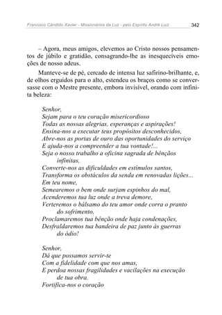 Francisco Cândido Xavier - Missionários da Luz - pelo Espírito André Luiz   342




     – Agora, meus amigos, elevemos ao Cristo nossos pensamen-
tos de júbilo e gratidão, consagrando-lhe as inesquecíveis emo-
ções de nosso adeus.
     Manteve-se de pé, cercado de intensa luz safirino-brilhante, e,
de olhos erguidos para o alto, estendeu os braços como se conver-
sasse com o Mestre presente, embora invisível, orando com infini-
ta beleza:

       Senhor,
       Sejam para o teu coração misericordioso
       Todas as nossas alegrias, esperanças e aspirações!
       Ensina-nos a executar teus propósitos desconhecidos,
       Abre-nos as portas de ouro das oportunidades do serviço
       E ajuda-nos a compreender a tua vontade!...
       Seja o nosso trabalho a oficina sagrada de bênçãos
             infinitas,
       Converte-nos as dificuldades em estímulos santos,
       Transforma os obstáculos da senda em renovadas lições...
       Em teu nome,
       Semearemos o bem onde surjam espinhos do mal,
       Acenderemos tua luz onde a treva demore,
       Verteremos o bálsamo do teu amor onde corra o pranto
             do sofrimento,
       Proclamaremos tua bênção onde haja condenações,
       Desfraldaremos tua bandeira de paz junto às guerras
             do ódio!

       Senhor,
       Dá que possamos servir-te
       Com a fidelidade com que nos amas,
       E perdoa nossas fragilidades e vacilações na execução
             de tua obra.
       Fortifica-nos o coração
 