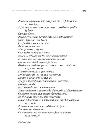 Francisco Cândido Xavier - Missionários da Luz - pelo Espírito André Luiz   343




       Para que o passado não nos perturbe e o futuro não
             nos inquiete,
       A fim de que possamos honrar-te a confiança no dia
             de hoje,
       Que nos deste
       Para a renovação permanente até à vitória final.
       Somos tutelados na Terra,
       Confundidos na lembrança
       De erros milenares,
       Mas queremos, agora,
       Com todas as forças d’alma,
       Nossa libertação em teu amor para sempre!
       Arranca-nos do coração as raízes do mal,
       Liberta-nos dos desejos inferiores,
       Dissipa as sombras que nos obscurecem a visão de
             teu plano divino
       E ampara-nos para que sejamos
       Servos leais de tua infinita sabedoria!
       Dá-nos o equilíbrio de tua lei,
       Apaga o incêndio das paixões que, por vezes,
       Irrompe, ainda,
       No âmago de nossos sentimentos,
       Ameaçando-nos a construção da espiritualidade superior
       Conserva-nos em tua inspiração redentora,
       No ilimitado amor que nos reservaste
       E que, integrados no teu trabalho de aperfeiçoamento
             incessante,
       Possamos atender-te os sublimes desígnios,
       Em todos os momentos,
       Convertendo-nos em servidores fiéis de tua luz,
             para sempre!

       Assim seja.
 