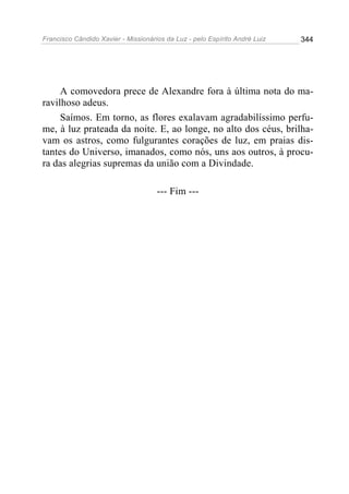 Francisco Cândido Xavier - Missionários da Luz - pelo Espírito André Luiz   344




     A comovedora prece de Alexandre fora à última nota do ma-
ravilhoso adeus.
     Saímos. Em torno, as flores exalavam agradabilíssimo perfu-
me, à luz prateada da noite. E, ao longe, no alto dos céus, brilha-
vam os astros, como fulgurantes corações de luz, em praias dis-
tantes do Universo, imanados, como nós, uns aos outros, à procu-
ra das alegrias supremas da união com a Divindade.

                                     --- Fim ---
 