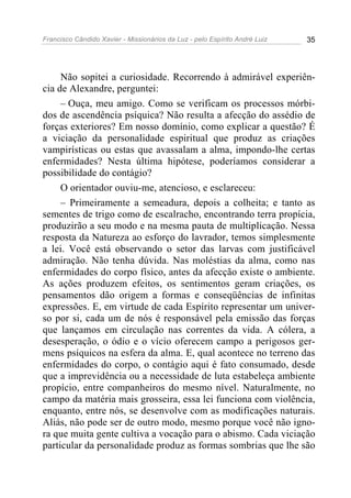 Francisco Cândido Xavier - Missionários da Luz - pelo Espírito André Luiz   35




     Não sopitei a curiosidade. Recorrendo à admirável experiên-
cia de Alexandre, perguntei:
     – Ouça, meu amigo. Como se verificam os processos mórbi-
dos de ascendência psíquica? Não resulta a afecção do assédio de
forças exteriores? Em nosso domínio, como explicar a questão? É
a viciação da personalidade espiritual que produz as criações
vampirísticas ou estas que avassalam a alma, impondo-lhe certas
enfermidades? Nesta última hipótese, poderíamos considerar a
possibilidade do contágio?
     O orientador ouviu-me, atencioso, e esclareceu:
     – Primeiramente a semeadura, depois a colheita; e tanto as
sementes de trigo como de escalracho, encontrando terra propícia,
produzirão a seu modo e na mesma pauta de multiplicação. Nessa
resposta da Natureza ao esforço do lavrador, temos simplesmente
a lei. Você está observando o setor das larvas com justificável
admiração. Não tenha dúvida. Nas moléstias da alma, como nas
enfermidades do corpo físico, antes da afecção existe o ambiente.
As ações produzem efeitos, os sentimentos geram criações, os
pensamentos dão origem a formas e conseqüências de infinitas
expressões. E, em virtude de cada Espírito representar um univer-
so por si, cada um de nós é responsável pela emissão das forças
que lançamos em circulação nas correntes da vida. A cólera, a
desesperação, o ódio e o vício oferecem campo a perigosos ger-
mens psíquicos na esfera da alma. E, qual acontece no terreno das
enfermidades do corpo, o contágio aqui é fato consumado, desde
que a imprevidência ou a necessidade de luta estabeleça ambiente
propício, entre companheiros do mesmo nível. Naturalmente, no
campo da matéria mais grosseira, essa lei funciona com violência,
enquanto, entre nós, se desenvolve com as modificações naturais.
Aliás, não pode ser de outro modo, mesmo porque você não igno-
ra que muita gente cultiva a vocação para o abismo. Cada viciação
particular da personalidade produz as formas sombrias que lhe são
 