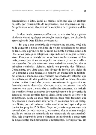 Francisco Cândido Xavier - Missionários da Luz - pelo Espírito André Luiz   36




conseqüentes e estas, como as plantas inferiores que se alastram
no solo, por relaxamento do responsável, são extensivas às regi-
ões próximas, onde não prevalece o espírito de vigilância e defe-
sa.
     Evidenciando extrema prudência no exame dos fatos e preve-
nindo-me contra qualquer concepção menos digna, no círculo de
apreciações da Obra Divina, acrescentou:
     – Sei que a sua perplexidade é enorme; no entanto, você não
pode esquecer a nossa condição de velhos reincidentes no abuso
da lei. Desde o primeiro dia de razão na mente humana, a idéia de
Deus criou princípios religiosos, sugerindo-nos as regras de bem-
viver. Contudo, à medida que se refinam conhecimentos intelec-
tuais, parece que há menor respeito no homem para com as dádi-
vas sagradas. Os pais terrestres, com raríssimas exceções, são as
primeiras sentinelas viciadas, agindo em prejuízo dos filhinhos.
Comumente, aos vinte anos, em virtude da inércia dos vigias do
lar, a mulher é uma boneca e o homem um manequim de futilida-
des doentias, muito mais interessados no serviço dos alfaiates que
no esclarecimento dos professores; alcançando o monte do casa-
mento, muitas vezes são pessoas excessivamente ignorantes ou
demasiadamente desviadas. Cumpre, ainda, reconhecer que nós
mesmos, em todo o curso das experiências terrestres, na maioria
das ocasiões fomos campeões do endurecimento e da perversidade
contra as nossas próprias forças vitais. Entre abusos do sexo e da
alimentação, desde os anos mais tenros, nada mais fazíamos que
desenvolver as tendências inferiores, cristalizando hábitos malig-
nos. Seria, pois, de admirar tantas moléstias do corpo e degene-
rescências psíquicas? O Plano Superior jamais nega recursos aos
necessitados de toda ordem e, valendo-se dos mínimos ensejos,
auxilia os irmãos de humanidade na restauração de seus patrimô-
nios, seja cooperando com a Natureza ou inspirando a descoberta
de novas fontes medicamentosas e reparadoras. Por nossa vez, em
 
