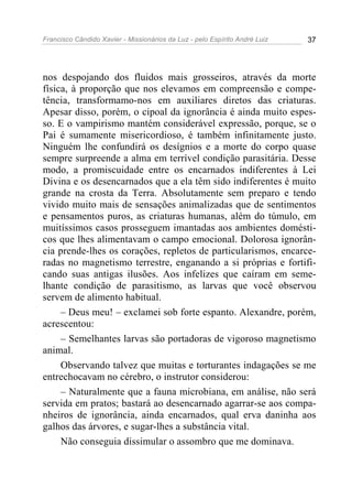 Francisco Cândido Xavier - Missionários da Luz - pelo Espírito André Luiz   37




nos despojando dos fluidos mais grosseiros, através da morte
física, à proporção que nos elevamos em compreensão e compe-
tência, transformamo-nos em auxiliares diretos das criaturas.
Apesar disso, porém, o cipoal da ignorância é ainda muito espes-
so. E o vampirismo mantém considerável expressão, porque, se o
Pai é sumamente misericordioso, é também infinitamente justo.
Ninguém lhe confundirá os desígnios e a morte do corpo quase
sempre surpreende a alma em terrível condição parasitária. Desse
modo, a promiscuidade entre os encarnados indiferentes à Lei
Divina e os desencarnados que a ela têm sido indiferentes é muito
grande na crosta da Terra. Absolutamente sem preparo e tendo
vivido muito mais de sensações animalizadas que de sentimentos
e pensamentos puros, as criaturas humanas, além do túmulo, em
muitíssimos casos prosseguem imantadas aos ambientes domésti-
cos que lhes alimentavam o campo emocional. Dolorosa ignorân-
cia prende-lhes os corações, repletos de particularismos, encarce-
radas no magnetismo terrestre, enganando a si próprias e fortifi-
cando suas antigas ilusões. Aos infelizes que caíram em seme-
lhante condição de parasitismo, as larvas que você observou
servem de alimento habitual.
     – Deus meu! – exclamei sob forte espanto. Alexandre, porém,
acrescentou:
     – Semelhantes larvas são portadoras de vigoroso magnetismo
animal.
     Observando talvez que muitas e torturantes indagações se me
entrechocavam no cérebro, o instrutor considerou:
     – Naturalmente que a fauna microbiana, em análise, não será
servida em pratos; bastará ao desencarnado agarrar-se aos compa-
nheiros de ignorância, ainda encarnados, qual erva daninha aos
galhos das árvores, e sugar-lhes a substância vital.
     Não conseguia dissimular o assombro que me dominava.
 