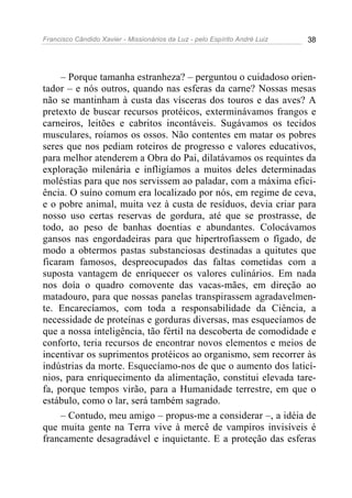 Francisco Cândido Xavier - Missionários da Luz - pelo Espírito André Luiz   38




     – Porque tamanha estranheza? – perguntou o cuidadoso orien-
tador – e nós outros, quando nas esferas da carne? Nossas mesas
não se mantinham à custa das vísceras dos touros e das aves? A
pretexto de buscar recursos protéicos, exterminávamos frangos e
carneiros, leitões e cabritos incontáveis. Sugávamos os tecidos
musculares, roíamos os ossos. Não contentes em matar os pobres
seres que nos pediam roteiros de progresso e valores educativos,
para melhor atenderem a Obra do Pai, dilatávamos os requintes da
exploração milenária e infligíamos a muitos deles determinadas
moléstias para que nos servissem ao paladar, com a máxima efici-
ência. O suíno comum era localizado por nós, em regime de ceva,
e o pobre animal, muita vez à custa de resíduos, devia criar para
nosso uso certas reservas de gordura, até que se prostrasse, de
todo, ao peso de banhas doentias e abundantes. Colocávamos
gansos nas engordadeiras para que hipertrofiassem o fígado, de
modo a obtermos pastas substanciosas destinadas a quitutes que
ficaram famosos, despreocupados das faltas cometidas com a
suposta vantagem de enriquecer os valores culinários. Em nada
nos doía o quadro comovente das vacas-mães, em direção ao
matadouro, para que nossas panelas transpirassem agradavelmen-
te. Encarecíamos, com toda a responsabilidade da Ciência, a
necessidade de proteínas e gorduras diversas, mas esquecíamos de
que a nossa inteligência, tão fértil na descoberta de comodidade e
conforto, teria recursos de encontrar novos elementos e meios de
incentivar os suprimentos protéicos ao organismo, sem recorrer às
indústrias da morte. Esquecíamo-nos de que o aumento dos laticí-
nios, para enriquecimento da alimentação, constitui elevada tare-
fa, porque tempos virão, para a Humanidade terrestre, em que o
estábulo, como o lar, será também sagrado.
     – Contudo, meu amigo – propus-me a considerar –, a idéia de
que muita gente na Terra vive à mercê de vampiros invisíveis é
francamente desagradável e inquietante. E a proteção das esferas
 