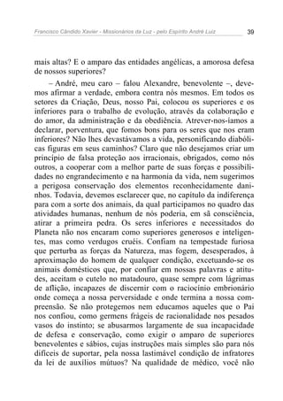 Francisco Cândido Xavier - Missionários da Luz - pelo Espírito André Luiz   39




mais altas? E o amparo das entidades angélicas, a amorosa defesa
de nossos superiores?
     – André, meu caro – falou Alexandre, benevolente –, deve-
mos afirmar a verdade, embora contra nós mesmos. Em todos os
setores da Criação, Deus, nosso Pai, colocou os superiores e os
inferiores para o trabalho de evolução, através da colaboração e
do amor, da administração e da obediência. Atrever-nos-íamos a
declarar, porventura, que fomos bons para os seres que nos eram
inferiores? Não lhes devastávamos a vida, personificando diabóli-
cas figuras em seus caminhos? Claro que não desejamos criar um
princípio de falsa proteção aos irracionais, obrigados, como nós
outros, a cooperar com a melhor parte de suas forças e possibili-
dades no engrandecimento e na harmonia da vida, nem sugerimos
a perigosa conservação dos elementos reconhecidamente dani-
nhos. Todavia, devemos esclarecer que, no capítulo da indiferença
para com a sorte dos animais, da qual participamos no quadro das
atividades humanas, nenhum de nós poderia, em sã consciência,
atirar a primeira pedra. Os seres inferiores e necessitados do
Planeta não nos encaram como superiores generosos e inteligen-
tes, mas como verdugos cruéis. Confiam na tempestade furiosa
que perturba as forças da Natureza, mas fogem, desesperados, à
aproximação do homem de qualquer condição, excetuando-se os
animais domésticos que, por confiar em nossas palavras e atitu-
des, aceitam o cutelo no matadouro, quase sempre com lágrimas
de aflição, incapazes de discernir com o raciocínio embrionário
onde começa a nossa perversidade e onde termina a nossa com-
preensão. Se não protegemos nem educamos aqueles que o Pai
nos confiou, como germens frágeis de racionalidade nos pesados
vasos do instinto; se abusarmos largamente de sua incapacidade
de defesa e conservação, como exigir o amparo de superiores
benevolentes e sábios, cujas instruções mais simples são para nós
difíceis de suportar, pela nossa lastimável condição de infratores
da lei de auxílios mútuos? Na qualidade de médico, você não
 