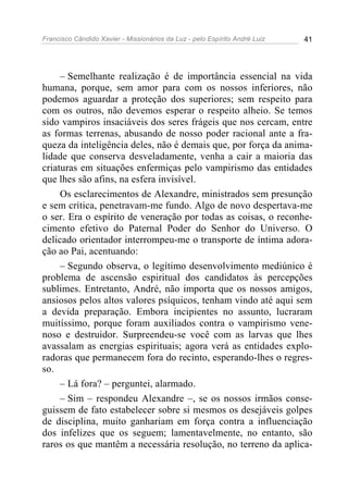 Francisco Cândido Xavier - Missionários da Luz - pelo Espírito André Luiz   41




     – Semelhante realização é de importância essencial na vida
humana, porque, sem amor para com os nossos inferiores, não
podemos aguardar a proteção dos superiores; sem respeito para
com os outros, não devemos esperar o respeito alheio. Se temos
sido vampiros insaciáveis dos seres frágeis que nos cercam, entre
as formas terrenas, abusando de nosso poder racional ante a fra-
queza da inteligência deles, não é demais que, por força da anima-
lidade que conserva desveladamente, venha a cair a maioria das
criaturas em situações enfermiças pelo vampirismo das entidades
que lhes são afins, na esfera invisível.
     Os esclarecimentos de Alexandre, ministrados sem presunção
e sem crítica, penetravam-me fundo. Algo de novo despertava-me
o ser. Era o espírito de veneração por todas as coisas, o reconhe-
cimento efetivo do Paternal Poder do Senhor do Universo. O
delicado orientador interrompeu-me o transporte de íntima adora-
ção ao Pai, acentuando:
     – Segundo observa, o legítimo desenvolvimento mediúnico é
problema de ascensão espiritual dos candidatos às percepções
sublimes. Entretanto, André, não importa que os nossos amigos,
ansiosos pelos altos valores psíquicos, tenham vindo até aqui sem
a devida preparação. Embora incipientes no assunto, lucraram
muitíssimo, porque foram auxiliados contra o vampirismo vene-
noso e destruidor. Surpreendeu-se você com as larvas que lhes
avassalam as energias espirituais; agora verá as entidades explo-
radoras que permanecem fora do recinto, esperando-lhes o regres-
so.
     – Lá fora? – perguntei, alarmado.
     – Sim – respondeu Alexandre –, se os nossos irmãos conse-
guissem de fato estabelecer sobre si mesmos os desejáveis golpes
de disciplina, muito ganhariam em força contra a influenciação
dos infelizes que os seguem; lamentavelmente, no entanto, são
raros os que mantêm a necessária resolução, no terreno da aplica-
 
