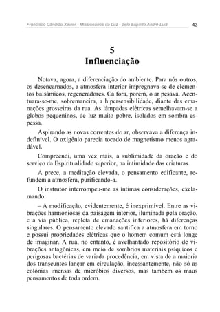 Francisco Cândido Xavier - Missionários da Luz - pelo Espírito André Luiz   43




                                    5
                              Influenciação
     Notava, agora, a diferenciação do ambiente. Para nós outros,
os desencarnados, a atmosfera interior impregnava-se de elemen-
tos balsâmicos, regeneradores. Cá fora, porém, o ar pesava. Acen-
tuara-se-me, sobremaneira, a hipersensibilidade, diante das ema-
nações grosseiras da rua. As lâmpadas elétricas semelhavam-se a
globos pequeninos, de luz muito pobre, isolados em sombra es-
pessa.
     Aspirando as novas correntes de ar, observava a diferença in-
definível. O oxigênio parecia tocado de magnetismo menos agra-
dável.
     Compreendi, uma vez mais, a sublimidade da oração e do
serviço da Espiritualidade superior, na intimidade das criaturas.
     A prece, a meditação elevada, o pensamento edificante, re-
fundem a atmosfera, purificando-a.
     O instrutor interrompeu-me as íntimas considerações, excla-
mando:
     – A modificação, evidentemente, é inexprimível. Entre as vi-
brações harmoniosas da paisagem interior, iluminada pela oração,
e a via pública, repleta de emanações inferiores, há diferenças
singulares. O pensamento elevado santifica a atmosfera em torno
e possui propriedades elétricas que o homem comum está longe
de imaginar. A rua, no entanto, é avelhantado repositório de vi-
brações antagônicas, em meio de sombrios materiais psíquicos e
perigosas bactérias de variada procedência, em vista de a maioria
dos transeuntes lançar em circulação, incessantemente, não só as
colônias imensas de micróbios diversos, mas também os maus
pensamentos de toda ordem.
 
