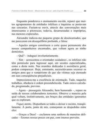 Francisco Cândido Xavier - Missionários da Luz - pelo Espírito André Luiz   44




     Enquanto ponderava o ensinamento ouvido, reparei que mui-
tos agrupamentos de entidades infelizes e inquietas se postavam
nas cercanias. Faziam-se ouvir, através das conversações mais
interessantes e pitorescas; todavia, desarrazoadas e impróprias,
nas menores expressões.
     Alexandre indicou-me pequeno grupo de desencarnados, que
me pareceram em desequilíbrio profundo, e falou:
     – Aqueles amigos constituem a corte quase permanente dos
nossos companheiros encarnados, que voltam agora ao ninho
doméstico.
     – Quê? – indaguei involuntariamente.
     – Sim – acrescentou o orientador cuidadoso-, os infelizes não
têm permissão para ingressar aqui, em sessões especializadas,
como a desta noite. Nas reuniões dedicadas à assistência geral,
podem comparecer. Hoje, entretanto, necessitávamos socorrer os
amigos para que o vampirismo de que são vítimas seja atenuado
em suas conseqüências prejudiciais.
     Impressionou-me a excelência de orientação. Tudo, naqueles
trabalhos, obedecia à ordem preestabelecida. Tudo estava calcula-
do, programado, previsto.
     – Agora – prosseguiu Alexandre, bem humorado –, repare na
saída de nossos colaboradores terrestres. Observe a maneira pela
qual voltam, instintivamente, aos braços das entidades ignorantes
que os exploram.
     Fiquei atento. Dispunham-se todos a deixar o recinto, tranqüi-
lamente. À porta, junto de nós, começaram as despedidas entre
eles:
     – Graças a Deus! – exclamou uma senhora de maneiras deli-
cadas – fizemos nossas preces em paz, com imenso proveito.
 