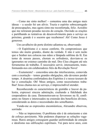 Francisco Cândido Xavier - Missionários da Luz - pelo Espírito André Luiz   45




     – Como me sinto melhor! – comentou uma das amigas mais
idosas – a sessão foi um alívio. Trazia o espírito sobrecarregado
de preocupações, mas agora sinto-me reconfortada, feliz. Acredito
que me retiraram pesadas nuvens do coração. Ouvindo as orações
e partilhando as tentativas de desenvolvimento para o serviço ao
próximo, grande é o socorro que recebemos! Ah! Como Jesus é
generoso.
     Um cavalheiro de porte distinto adiantou-se, observando:
     – O Espiritismo é o nosso conforto. Os compromissos que
temos são muito grandes, diante da verdade. E não é sem razão
que o Senhor nos colocou nas mãos a lâmpada sublime da fé. Em
torno de nossos passos, choram os sofredores, desviam-se os
ignorantes no extenso caminho do mal. Dos Céus chegam até nós
ferramentas de trabalho. É necessário servir, intensamente, trans-
formando-nos em colaboradores fiéis da Revelação Nova!
     – Exatamente! – concordou uma das interlocutoras, comovida
com a exortação – temos grandes obrigações, não devemos perder
tempo. A doutrina confortadora dos Espíritos é o nosso tesouro de
luz e consolação. Oh! Meus amigos, como necessitamos traba-
lhar! Jesus chama-nos ao serviço, é imprescindível atender.
     Reconhecendo os característicos de gratidão e louvor da pa-
lestra, expressei sincera admiração, exaltando a fidelidade dos
cooperadores da casa. Demonstravam-se fervorosos na fé, confi-
antes no futuro e interessados na extensão dos benefícios divinos,
considerando as dores e necessidades dos semelhantes.
     Vendo-me as expressões encomiásticas, Alexandre observou,
sorrindo:
     – Não se impressione. O problema não é de entusiasmo e sim
de esforço persistente. Não podemos dispensar as soluções vaga-
rosas. Raros amigos conseguem guardar uniformidade de emoção
e idealismo nas edificações espirituais. Vai para nove anos, com
 