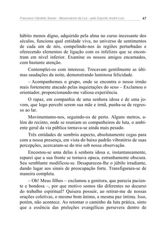 Francisco Cândido Xavier - Missionários da Luz - pelo Espírito André Luiz   47




hábito menos digno, adquirido pela alma no curso incessante dos
séculos, funciona qual entidade viva, no universo de sentimentos
de cada um de nós, compelindo-nos às regiões perturbadas e
oferecendo elementos de ligação com os infelizes que se encon-
tram em nível inferior. Examine os nossos amigos encarnados,
com bastante atenção.
     Contemplei-os com interesse. Trocavam gentilmente as últi-
mas saudações da noite, demonstrando luminosa felicidade.
     – Acompanhemos o grupo, onde se encontra o nosso irmão
mais fortemente atacado pelas inquietações do sexo – Exclamou o
orientador, proporcionando-me valiosa experiência.
     O rapaz, em companhia de uma senhora idosa e de uma jo-
vem, que logo percebi serem sua mãe e irmã, punha-se de regres-
so ao lar.
     Movimentamo-nos, seguindo-os de perto. Alguns metros, a-
lém do recinto, onde se reuniam os companheiros de luta, o ambi-
ente geral da via pública tornava-se ainda mais pesado.
     Três entidades de sombrio aspecto, absolutamente cegas para
com a nossa presença, em vista do baixo padrão vibratório de suas
percepções, acercaram-se do trio sob nossa observação.
     Encostou-se uma delas à senhora idosa e, instantaneamente,
reparei que a sua fronte se tornava opaca, estranhamente obscura.
Seu semblante modificou-se. Desapareceu-lhe o júbilo irradiante,
dando lugar aos sinais de preocupação forte. Transfigurara-se de
maneira completa.
     – Oh! Meus filhos – exclamou a genitora, que parecia pacien-
te e bondosa –, por que motivo somos tão diferentes no decurso
do trabalho espiritual? Quisera possuir, ao retirar-me de nossas
orações coletivas, o mesmo bom ânimo, a mesma paz íntima. Isso,
porém, não acontece. Ao retomar o caminho da luta prática, sinto
que a essência das preleções evangélicas persevera dentro de
 