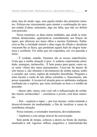 Francisco Cândido Xavier - Missionários da Luz - pelo Espírito André Luiz   48




mim, mas de modo vago, sem aquela nitidez dos primeiros minu-
tos. Esforço-me sinceramente para manter a continuação do mes-
mo estado d’alma; entretanto, algo me falta, que não sei definir
com precisão.
     Nesse momento, as duas outras entidades, que ainda se man-
tinham distanciadas, agarraram-se comodamente aos braços do
rapaz, que ofereceu aos meus olhos o mesmo fenômeno. Emba-
ciou-se-lhe a claridade mental e duas rugas de aflição e desalento
vincaram-lhe as faces, que perderam aquele halo de alegria lumi-
nosa e confiante. Foi então que ele respondeu, em voz pausada e
triste:
     – É verdade, mamãe. Enormes são as nossas imperfeições.
Creia que a minha situação é pior. A senhora experimenta ansie-
dade, amargura, melancolia... É bem pouco para quem, como eu,
se sente vítima dos maus pensamentos. Casei-me há menos de
oito meses e, não obstante o devotamento de minha esposa, tenho
o coração, por vezes, repleto de tentações descabidas. Pergunto a
mim mesmo a razão de tais idéias estranhas e, francamente, não
posso responder. A invencível atração para os ambientes malignos
confunde-me o espírito, que sinto inclinado ao bem e à retidão de
proceder.
     – Quem sabe, mano, está você sob a influenciação de entida-
des menos esclarecidas? – considerou a jovem, com boas manei-
ras.
     – Sim – suspirou o rapaz –, por isso mesmo, venho tentando o
desenvolvimento da mediunidade, a fim de localizar a causa de
semelhante situação.
     Nesse instante, o orientador murmurou, desveladamente:
     – Ajudemos a este amigo através da conversação.
     Sem perda de tempo, colocou a destra na fronte da menina,
mantendo-a sob vigoroso influxo magnético e transmitindo-lhe
 