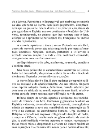 Francisco Cândido Xavier - Missionários da Luz - pelo Espírito André Luiz   5




ou a derrota. Percebem a lei imperecível que estabelece o controle
da vida, em nome do Eterno, sem falsos julgamentos. Compreen-
dem que as praias de beleza divina e os palácios encantados da
paz aguardam o Espírito noutros continentes vibratórios do Uni-
verso, reconhecendo, no entanto, que lhes compete suar e lutar,
esforçar-se e aprimorar-se por alcançá-los, bracejando no imenso
mar das experiências.
     A maioria espanta-se e tenta o recuo. Pretende um céu fácil,
depois da morte do corpo, que seja conquistado por meras afirma-
tivas doutrinais. Ninguém, contudo, perturbará a lei divina; a
verdade vencerá sempre e a vida eterna continuará ensinando,
devagarzinho, com paciência maternal.
     Ao Espiritismo cristão cabe, atualmente, no mundo, grandiosa
e sublime tarefa.
     Não basta definir-lhe as características veneráveis de Conso-
lador da Humanidade, são preciso também lhe revelar a feição de
movimento libertador de consciências e corações.
     A morte física não é o fim. É pura mudança de capítulo no li-
vro da evolução e do aperfeiçoamento. Ao seu influxo, ninguém
deve esperar soluções finais e definitivas, quando sabemos que
cem anos de atividade no mundo representa uma fração relativa-
mente curta de tempo para qualquer edificação na vida eterna.
     Infinito campo de serviço aguarda a dedicação dos trabalha-
dores da verdade e do bem. Problemas gigantescos desafiam os
Espíritos valorosos, encarnados na época presente, com a gloriosa
missão de preparar a nova era, contribuindo na restauração da fé
viva e na extensão do entendimento humano. Urge socorrer a
Religião, sepultada nos arquivos teológicos dos templos de pedra,
e amparar a Ciência, transformada em gênio satânico da destrui-
ção. A espiritualidade vitoriosa percorre o mundo, regenerando-
lhe as fontes morais, despertando a criatura no quadro realista de
suas aquisições. Há chamamentos novos para o homem descrente,
 