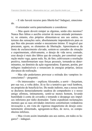 Francisco Cândido Xavier - Missionários da Luz - pelo Espírito André Luiz   51




      – E não haverá recurso para libertá-los? Indaguei, emociona-
do.
     O orientador sorriu paternalmente e considerou:
     – Mas quem deverá romper as algemas, senão eles mesmos?
Nunca lhes faltou o auxílio exterior de nossa amizade permanen-
te; no entanto, eles próprios alimentam-se uns aos outros, no
terreno das sensações sutis, absolutamente imponderáveis para os
que lhes não possam sondar o mecanismo íntimo. É inegável que
procuram, agora, os elementos de libertação. Aproximam-se da
fonte de esclarecimento elevado, sentem-se cansados da situação
e experimentam, efetivamente, o desejo de vida nova; contudo,
esse desejo é mais dos lábios que do coração, por constituir aspi-
ração muito vaga, quase nula. Se, de fato, cultivassem a resolução
positiva, transformariam suas forças pessoais, tornando-as deter-
minantes, no domínio da ação regeneradora. Esperam, porém, por
milagres inadmissíveis e renunciam às energias próprias, únicas
alavancas da realização.
     – Mas não poderíamos provocar a retirada dos vampiros in-
conscientes? – perguntei.
     – Os interessados – explicou Alexandre, a sorrir – forçariam,
por sua vez, a volta deles. Já se fez a tentativa que você lembrou,
no propósito de beneficiá-los. De modo indireto, mas a nossa irmã
se declarou demasiadamente saudosa do companheiro e o nosso
amigo afirmou, intimamente, sentir-se menos homem, levando
humildade à conta de covardia e tomando o desapego aos impul-
sos inferiores por tédio destruidor. Tanto expediram reclamações
mentais que as suas atividades interiores constituíram verdadeiras
invocações e, em vista do vigoroso magnetismo do desejo cons-
tantemente alimentado, agregaram-se-lhes, de novo, os compa-
nheiros infelizes.
     – Mas vivem assim imantados uns aos outros, em todos os lu-
gares? – indaguei.
 