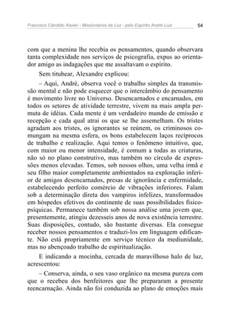 Francisco Cândido Xavier - Missionários da Luz - pelo Espírito André Luiz   54




com que a menina lhe recebia os pensamentos, quando observara
tanta complexidade nos serviços de psicografia, expus ao orienta-
dor amigo as indagações que me assaltavam o espírito.
     Sem titubear, Alexandre explicou:
     – Aqui, André, observa você o trabalho simples da transmis-
são mental e não pode esquecer que o intercâmbio do pensamento
é movimento livre no Universo. Desencarnados e encarnados, em
todos os setores de atividade terrestre, vivem na mais ampla per-
muta de idéias. Cada mente é um verdadeiro mundo de emissão e
recepção e cada qual atrai os que se lhe assemelham. Os tristes
agradam aos tristes, os ignorantes se reúnem, os criminosos co-
mungam na mesma esfera, os bons estabelecem laços recíprocos
de trabalho e realização. Aqui temos o fenômeno intuitivo, que,
com maior ou menor intensidade, é comum a todas as criaturas,
não só no plano construtivo, mas também no círculo de expres-
sões menos elevadas. Temos, sob nossos olhos, uma velha irmã e
seu filho maior completamente ambientados na exploração inferi-
or de amigos desencarnados, presas de ignorância e enfermidade,
estabelecendo perfeito comércio de vibrações inferiores. Falam
sob a determinação direta dos vampiros infelizes, transformados
em hóspedes efetivos do continente de suas possibilidades fisico-
psíquicas. Permanece também sob nossa análise uma jovem que,
presentemente, atingiu dezesseis anos de nova existência terrestre.
Suas disposições, contudo, são bastante diversas. Ela consegue
receber nossos pensamentos e traduzi-los em linguagem edifican-
te. Não está propriamente em serviço técnico da mediunidade,
mas no abençoado trabalho de espiritualização.
     E indicando a mocinha, cercada de maravilhoso halo de luz,
acrescentou:
     – Conserva, ainda, o seu vaso orgânico na mesma pureza com
que o recebeu dos benfeitores que lhe prepararam a presente
reencarnação. Ainda não foi conduzida ao plano de emoções mais
 