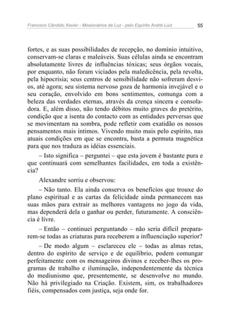 Francisco Cândido Xavier - Missionários da Luz - pelo Espírito André Luiz   55




fortes, e as suas possibilidades de recepção, no domínio intuitivo,
conservam-se claras e maleáveis. Suas células ainda se encontram
absolutamente livres de influências tóxicas; seus órgãos vocais,
por enquanto, não foram viciados pela maledicência, pela revolta,
pela hipocrisia; seus centros de sensibilidade não sofreram desvi-
os, até agora; seu sistema nervoso goza de harmonia invejável e o
seu coração, envolvido em bons sentimentos, comunga com a
beleza das verdades eternas, através da crença sincera e consola-
dora. E, além disso, não tendo débitos muito graves do pretérito,
condição que a isenta do contacto com as entidades perversas que
se movimentam na sombra, pode refletir com exatidão os nossos
pensamentos mais íntimos. Vivendo muito mais pelo espírito, nas
atuais condições em que se encontra, basta a permuta magnética
para que nos traduza as idéias essenciais.
     – Isto significa – perguntei – que esta jovem é bastante pura e
que continuará com semelhantes facilidades, em toda a existên-
cia?
     Alexandre sorriu e observou:
     – Não tanto. Ela ainda conserva os benefícios que trouxe do
plano espiritual e as cartas da felicidade ainda permanecem nas
suas mãos para extrair as melhores vantagens no jogo da vida,
mas dependerá dela o ganhar ou perder, futuramente. A consciên-
cia é livre.
     – Então – continuei perguntando – não seria difícil prepara-
rem-se todas as criaturas para receberem a influenciação superior?
     – De modo algum – esclareceu ele – todas as almas retas,
dentro do espírito de serviço e de equilíbrio, podem comungar
perfeitamente com os mensageiros divinos e receber-lhes os pro-
gramas de trabalho e iluminação, independentemente da técnica
do mediunismo que, presentemente, se desenvolve no mundo.
Não há privilegiado na Criação. Existem, sim, os trabalhadores
fiéis, compensados com justiça, seja onde for.
 