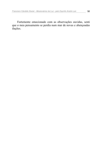 Francisco Cândido Xavier - Missionários da Luz - pelo Espírito André Luiz   56




     Fortemente emocionado com as observações ouvidas, senti
que o meu pensamento se perdia num mar de novas e abençoadas
ilações.
 