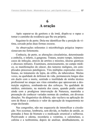 Francisco Cândido Xavier - Missionários da Luz - pelo Espírito André Luiz   57




                                     6
                                  A oração
     Após separar-se da genitora e da irmã, dispôs-se o rapaz a
tomar o caminho da residência que lhe era própria.
     Seguimo-lo de perto. Doía-me identificar-lhe a posição de ví-
tima, cercado pelas duas formas escuras.
     As observações referentes à microbiologia psíquica impres-
sionavam-me fortemente.
     Conhecia, de perto, as alterações circulatórias, determinando
a embolia, o infarto, à gangrena. Tratara, noutro tempo, inúmeros
casos de infecção, através de artrites e miosites, úlceras gástricas
e abcessos miliares. Examinara, atenciosamente, no campo médi-
co, as manifestações do câncer, dos tumores malignos, em com-
plicados processos patológicos. Vira múltiplas expressões micro-
bianas, no tratamento da lepra, da sífilis, da tuberculose. Muitas
vezes, na qualidade de defensor da vida, permanecera longos dias
em duelo com a morte, sentindo a inutilidade de minha técnica
profissional no ataque aos vírus estranhos que apressavam a des-
truição orgânica, zombando-me dos esforços. Na qualidade de
médico, entretanto, na maioria dos casos, quando podia contar
ainda com a prodigiosa intervenção da Natureza, mantinha a
presunção de conhecer variadas normas de combate, em diversas
direções. No diagnóstico da difteria, não vacilava na aplicação do
soro de Roux e conhecia o valor da operação de traqueotomia no
crupe declarado.
     Nas congestões, não me esqueceria de intensificar a circula-
ção. Nos eczemas, lembraria, sem dúvida, os banhos de amido, as
pomadas à base de bismuto e a medicação arsenical e sulfurosa.
Positivando o edema, recordaria a veratrina, o calomelano, a
cafeína e a teobromina, depois de analisar, detalhadamente, os
 
