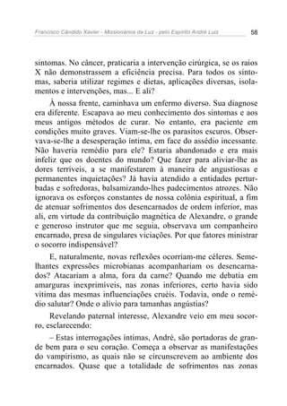 Francisco Cândido Xavier - Missionários da Luz - pelo Espírito André Luiz   58




sintomas. No câncer, praticaria a intervenção cirúrgica, se os raios
X não demonstrassem a eficiência precisa. Para todos os sinto-
mas, saberia utilizar regimes e dietas, aplicações diversas, isola-
mentos e intervenções, mas... E ali?
     À nossa frente, caminhava um enfermo diverso. Sua diagnose
era diferente. Escapava ao meu conhecimento dos sintomas e aos
meus antigos métodos de curar. No entanto, era paciente em
condições muito graves. Viam-se-lhe os parasitos escuros. Obser-
vava-se-lhe a desesperação íntima, em face do assédio incessante.
Não haveria remédio para ele? Estaria abandonado e era mais
infeliz que os doentes do mundo? Que fazer para aliviar-lhe as
dores terríveis, a se manifestarem à maneira de angustiosas e
permanentes inquietações? Já havia atendido a entidades pertur-
badas e sofredoras, balsamizando-lhes padecimentos atrozes. Não
ignorava os esforços constantes de nossa colônia espiritual, a fim
de atenuar sofrimentos dos desencarnados de ordem inferior, mas
ali, em virtude da contribuição magnética de Alexandre, o grande
e generoso instrutor que me seguia, observava um companheiro
encarnado, presa de singulares viciações. Por que fatores ministrar
o socorro indispensável?
     E, naturalmente, novas reflexões ocorriam-me céleres. Seme-
lhantes expressões microbianas acompanhariam os desencarna-
dos? Atacariam a alma, fora da carne? Quando me debatia em
amarguras inexprimíveis, nas zonas inferiores, certo havia sido
vítima das mesmas influenciações cruéis. Todavia, onde o remé-
dio salutar? Onde o alívio para tamanhas angústias?
     Revelando paternal interesse, Alexandre veio em meu socor-
ro, esclarecendo:
     – Estas interrogações íntimas, André, são portadoras de gran-
de bem para o seu coração. Começa a observar as manifestações
do vampirismo, as quais não se circunscrevem ao ambiente dos
encarnados. Quase que a totalidade de sofrimentos nas zonas
 