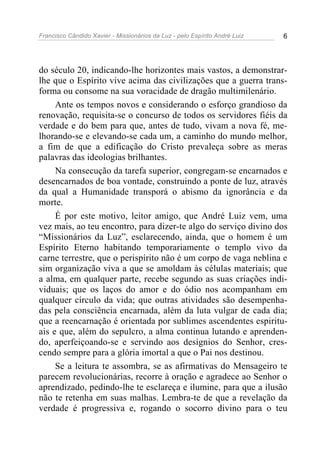 Francisco Cândido Xavier - Missionários da Luz - pelo Espírito André Luiz   6




do século 20, indicando-lhe horizontes mais vastos, a demonstrar-
lhe que o Espírito vive acima das civilizações que a guerra trans-
forma ou consome na sua voracidade de dragão multimilenário.
     Ante os tempos novos e considerando o esforço grandioso da
renovação, requisita-se o concurso de todos os servidores fiéis da
verdade e do bem para que, antes de tudo, vivam a nova fé, me-
lhorando-se e elevando-se cada um, a caminho do mundo melhor,
a fim de que a edificação do Cristo prevaleça sobre as meras
palavras das ideologias brilhantes.
     Na consecução da tarefa superior, congregam-se encarnados e
desencarnados de boa vontade, construindo a ponte de luz, através
da qual a Humanidade transporá o abismo da ignorância e da
morte.
     É por este motivo, leitor amigo, que André Luiz vem, uma
vez mais, ao teu encontro, para dizer-te algo do serviço divino dos
“Missionários da Luz”, esclarecendo, ainda, que o homem é um
Espírito Eterno habitando temporariamente o templo vivo da
carne terrestre, que o perispírito não é um corpo de vaga neblina e
sim organização viva a que se amoldam às células materiais; que
a alma, em qualquer parte, recebe segundo as suas criações indi-
viduais; que os laços do amor e do ódio nos acompanham em
qualquer círculo da vida; que outras atividades são desempenha-
das pela consciência encarnada, além da luta vulgar de cada dia;
que a reencarnação é orientada por sublimes ascendentes espiritu-
ais e que, além do sepulcro, a alma continua lutando e aprenden-
do, aperfeiçoando-se e servindo aos desígnios do Senhor, cres-
cendo sempre para a glória imortal a que o Pai nos destinou.
     Se a leitura te assombra, se as afirmativas do Mensageiro te
parecem revolucionárias, recorre à oração e agradece ao Senhor o
aprendizado, pedindo-lhe te esclareça e ilumine, para que a ilusão
não te retenha em suas malhas. Lembra-te de que a revelação da
verdade é progressiva e, rogando o socorro divino para o teu
 