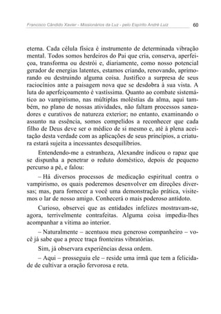 Francisco Cândido Xavier - Missionários da Luz - pelo Espírito André Luiz   60




eterna. Cada célula física é instrumento de determinada vibração
mental. Todos somos herdeiros do Pai que cria, conserva, aperfei-
çoa, transforma ou destrói e, diariamente, como nosso potencial
gerador de energias latentes, estamos criando, renovando, aprimo-
rando ou destruindo alguma coisa. Justifico a surpresa de seus
raciocínios ante a paisagem nova que se desdobra à sua vista. A
luta do aperfeiçoamento é vastíssima. Quanto ao combate sistemá-
tico ao vampirismo, nas múltiplas moléstias da alma, aqui tam-
bém, no plano de nossas atividades, não faltam processos sanea-
dores e curativos de natureza exterior; no entanto, examinando o
assunto na essência, somos compelidos a reconhecer que cada
filho de Deus deve ser o médico de si mesmo e, até à plena acei-
tação desta verdade com as aplicações de seus princípios, a criatu-
ra estará sujeita a incessantes desequilíbrios.
     Entendendo-me a estranheza, Alexandre indicou o rapaz que
se dispunha a penetrar o reduto doméstico, depois de pequeno
percurso a pé, e falou:
     – Há diversos processos de medicação espiritual contra o
vampirismo, os quais poderemos desenvolver em direções diver-
sas; mas, para fornecer a você uma demonstração prática, visite-
mos o lar de nosso amigo. Conhecerá o mais poderoso antídoto.
     Curioso, observei que as entidades infelizes mostravam-se,
agora, terrivelmente contrafeitas. Alguma coisa impedia-lhes
acompanhar a vítima ao interior.
     – Naturalmente – acentuou meu generoso companheiro – vo-
cê já sabe que a prece traça fronteiras vibratórias.
     Sim, já observara experiências dessa ordem.
     – Aqui – prosseguiu ele – reside uma irmã que tem a felicida-
de de cultivar a oração fervorosa e reta.
 
