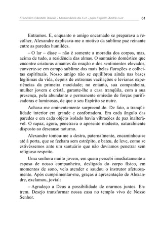 Francisco Cândido Xavier - Missionários da Luz - pelo Espírito André Luiz   61




     Entramos. E, enquanto o amigo encarnado se preparava a re-
colher, Alexandre explicava-me o motivo da sublime paz reinante
entre as paredes humildes.
     – O lar – disse – não é somente a moradia dos corpos, mas,
acima de tudo, a residência das almas. O santuário doméstico que
encontre criaturas amantes da oração e dos sentimentos elevados,
converte-se em campo sublime das mais belas florações e colhei-
tas espirituais. Nosso amigo não se equilibrou ainda nas bases
legítimas da vida, depois de extremas vacilações e levianas expe-
riências da primeira mocidade; no entanto, sua companheira,
mulher jovem e cristã, garante-lhe a casa tranqüila, com a sua
presença, pela abundante e permanente emissão de forças purifi-
cadoras e luminosas, de que o seu Espírito se nutre.
     Achava-me eminentemente surpreendido. De fato, a tranqüi-
lidade interior era grande e confortadora. Em cada ângulo das
paredes e em cada objeto isolado havia vibrações de paz inalterá-
vel. O rapaz, agora, penetrava o aposento modesto, naturalmente
disposto ao descanso noturno.
     Alexandre tomou-me a destra, paternalmente, encaminhou-se
até à porta, que se fechara sem estrépito, e bateu, de leve, como se
estivéssemos ante um santuário que não devíamos penetrar sem
religioso respeito.
     Uma senhora muito jovem, em quem percebi imediatamente a
esposa de nosso companheiro, desligada do corpo físico, em
momentos de sono, veio atender e saudou o instrutor afetuosa-
mente. Após cumprimentar-me, graças à apresentação de Alexan-
dre, exclamou, jovial:
     – Agradeço a Deus a possibilidade de orarmos juntos. En-
trem. Desejo transformar nossa casa no templo vivo de Nosso
Senhor.
 