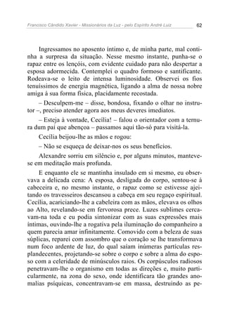 Francisco Cândido Xavier - Missionários da Luz - pelo Espírito André Luiz   62




     Ingressamos no aposento íntimo e, de minha parte, mal conti-
nha a surpresa da situação. Nesse mesmo instante, punha-se o
rapaz entre os lençóis, com evidente cuidado para não despertar a
esposa adormecida. Contemplei o quadro formoso e santificante.
Rodeava-se o leito de intensa luminosidade. Observei os fios
tenuíssimos de energia magnética, ligando a alma de nossa nobre
amiga à sua forma física, placidamente recostada.
     – Desculpem-me – disse, bondosa, fixando o olhar no instru-
tor –, preciso atender agora aos meus deveres imediatos.
     – Esteja à vontade, Cecília! – falou o orientador com a ternu-
ra dum pai que abençoa – passamos aqui tão-só para visitá-la.
     Cecília beijou-lhe as mãos e rogou:
     – Não se esqueça de deixar-nos os seus benefícios.
     Alexandre sorriu em silêncio e, por alguns minutos, manteve-
se em meditação mais profunda.
     E enquanto ele se mantinha insulado em si mesmo, eu obser-
vava a delicada cena: A esposa, desligada do corpo, sentou-se à
cabeceira e, no mesmo instante, o rapaz como se estivesse ajei-
tando os travesseiros descansou a cabeça em seu regaço espiritual.
Cecília, acariciando-lhe a cabeleira com as mãos, elevava os olhos
ao Alto, revelando-se em fervorosa prece. Luzes sublimes cerca-
vam-na toda e eu podia sintonizar com as suas expressões mais
íntimas, ouvindo-lhe a rogativa pela iluminação do companheiro a
quem parecia amar infinitamente. Comovido com a beleza de suas
súplicas, reparei com assombro que o coração se lhe transformava
num foco ardente de luz, do qual saíam inúmeras partículas res-
plandecentes, projetando-se sobre o corpo e sobre a alma do espo-
so com a celeridade de minúsculos raios. Os corpúsculos radiosos
penetravam-lhe o organismo em todas as direções e, muito parti-
cularmente, na zona do sexo, onde identificara tão grandes ano-
malias psíquicas, concentravam-se em massa, destruindo as pe-
 