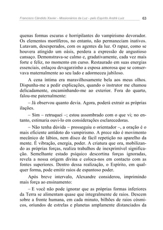 Francisco Cândido Xavier - Missionários da Luz - pelo Espírito André Luiz   63




quenas formas escuras e horripilantes do vampirismo devorador.
Os elementos mortíferos, no entanto, não permaneciam inativos.
Lutavam, desesperados, com os agentes da luz. O rapaz, como se
houvera atingido um oásis, perdera a expressão de angustioso
cansaço. Demonstrava-se calmo e, gradativamente, cada vez mais
forte e feliz, no momento em curso. Restaurado em suas energias
essenciais, enlaçou devagarzinho a esposa amorosa que se conser-
vava maternalmente ao seu lado e adormeceu jubiloso.
     A cena íntima era maravilhosamente bela aos meus olhos.
Dispunha-me a pedir explicações, quando o instrutor me chamou
delicadamente, encaminhando-me ao exterior. Fora do quarto,
falou-me paternalmente:
     – Já observou quanto devia. Agora, poderá extrair as próprias
ilações.
     – Sim – retruquei –; estou assombrado com o que vi; no en-
tanto, estimaria ouvi-lo em considerações esclarecedoras.
     – Não tenha dúvida – prosseguiu o orientador –, a oração é o
mais eficiente antídoto do vampirismo. A prece não é movimento
mecânico de lábios, nem disco de fácil repetição no aparelho da
mente. É vibração, energia, poder. A criatura que ora, mobilizan-
do as próprias forças, realiza trabalhos de inexprimível significa-
ção. Semelhante estado psíquico descortina forças ignoradas,
revela a nossa origem divina e coloca-nos em contacto com as
fontes superiores. Dentro dessa realização, o Espírito, em qual-
quer forma, pode emitir raios de espantoso poder.
     Após breve intervalo, Alexandre considerou, imprimindo
mais força ao ensinamento:
     – E você não pode ignorar que as próprias formas inferiores
da Terra se alimentam quase que integralmente de raios. Descem
sobre a fronte humana, em cada minuto, bilhões de raios cósmi-
cos, oriundos de estrelas e planetas amplamente distanciados da
 