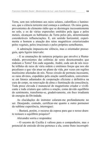 Francisco Cândido Xavier - Missionários da Luz - pelo Espírito André Luiz   64




Terra, sem nos referirmos aos raios solares, caloríficos e lumino-
sos, que a ciência terrestre mal começa a conhecer. Os raios gama,
provenientes do elemento rádio que se desintegra incessantemente
no solo, e os de várias expressões emitidos pela água e pelos
metais, alcançam os habitantes da Terra pelos pés, determinando
consideráveis influenciações. E, em sentido horizontal, experi-
menta o homem a atuação dos raios magnéticos exteriorizados
pelos vegetais, pelos irracionais e pelos próprios semelhantes.
     A admiração impusera-me silêncio, mas o orientador prosse-
guiu, após ligeiro intervalo:
     – E as emanações de natureza psíquica que envolve a Huma-
nidade, provenientes das colônias de seres desencarnados que
rodeiam a Terra? Em cada segundo, André, cada um de nós rece-
be trilhões de raios de vária ordem e emitimos forças que nos são
peculiares e que vão atuar no plano da vida, por vezes em regiões
muitíssimo afastadas de nós. Nesse círculo de permuta incessante,
os raios divinos, expedidos pela oração santificadora, convertem-
se em fatores adiantados de cooperação eficiente e definitiva na
cura do corpo, na renovação da alma e iluminação da consciência.
Toda prece elevada é manancial de magnetismo criador e vivifi-
cante e toda criatura que cultiva a oração, como devido equilíbrio
do sentimento, transforma-se, gradativamente, em foco irradiante
de energias da Divindade.
     As elucidações do instrutor calaram-me profundamente no
ser. Desejando, contudo, certificar-me quanto a outro pormenor
da sublime experiência, interroguei:
     – Bastará, porém, o recurso da esposa para que o nosso doen-
te restaure o equilíbrio psíquico?
     Alexandre sorriu e respondeu:
     – O socorro de Cecília é valioso para o companheiro, mas o
potencial de emissão divina pertence a ela, como fruto incorruptí-
 