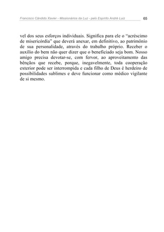 Francisco Cândido Xavier - Missionários da Luz - pelo Espírito André Luiz   65




vel dos seus esforços individuais. Significa para ele o “acréscimo
de misericórdia” que deverá anexar, em definitivo, ao patrimônio
de sua personalidade, através do trabalho próprio. Receber o
auxílio do bem não quer dizer que o beneficiado seja bom. Nosso
amigo precisa devotar-se, com fervor, ao aproveitamento das
bênçãos que recebe, porque, inegavelmente, toda cooperação
exterior pode ser interrompida e cada filho de Deus é herdeiro de
possibilidades sublimes e deve funcionar como médico vigilante
de si mesmo.
 