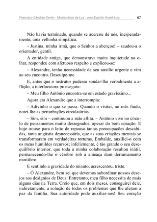 Francisco Cândido Xavier - Missionários da Luz - pelo Espírito André Luiz   67




     Não havia terminado, quando se acercou de nós, inesperada-
mente, uma velhinha simpática.
     – Justina, minha irmã, que o Senhor a abençoe! – saudou-a o
orientador, gentil.
     A entidade amiga, que demonstrava muita inquietude no o-
lhar, respondeu com afetuoso respeito e explicou-se:
     – Alexandre, tenho necessidade de seu auxílio urgente e vim
ao seu encontro. Desculpe-me.
     E, antes que o instrutor pudesse sondar-lhe verbalmente a a-
flição, a interlocutora prosseguiu:
     – Meu filho Antônio encontra-se em estado gravíssimo...
     Agora era Alexandre que a interrompia:
     – Adivinho o que se passa. Quando o visitei, no mês findo,
notei-lhe as perturbações circulatórias.
     – Sim, sim – continuou a mãe aflita. – Antônio vive no círcu-
lo de pensamentos muito desregrados, apesar do bom coração. E
hoje trouxe para o leito de repouso tantas preocupações descabi-
das, tanta angústia desnecessária, que as suas criações mentais se
transformaram em verdadeiras torturas. Embalde, auxiliei-o com
os meus humildes recursos; infelizmente, é tão grande o seu dese-
quilíbrio interior, que toda a minha colaboração resultou inútil,
permanecendo-lhe o cérebro sob a ameaça dum derramamento
mortífero.
     E sentindo a gravidade do minuto, acrescentou, triste:
     – Ó Alexandre, bem sei que devemos subordinar nossos dese-
jos aos desígnios de Deus. Entretanto, meu filho necessita de mais
alguns dias na Terra. Creio que, em dois meses, conseguirei dele,
indiretamente, a solução de todos os problemas que lhe afetam a
paz da família. Sua autoridade pode auxiliar-nos! Seu coração
 