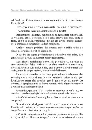 Francisco Cândido Xavier - Missionários da Luz - pelo Espírito André Luiz   68




edificado em Cristo permanece em condições de fazer-nos seme-
lhante bem!...
     Reconhecendo a urgência do assunto, exclamou o orientador:
     – A caminho! Não temos um segundo a perder!
     Daí a poucos instantes, penetramos na residência confortável.
A velhinha, aflita, conduziu-nos a uma alcova espaçosa, onde o
filho, chefe da casa, repousava metido em alvos lençóis, dando-
me a impressão característica dum moribundo.
     Antônio parecia próximo dos setenta anos e exibia todos os
sinais do arterioesclerótico adiantado.
     O quadro era agora profundamente educativo para mim, que
entrara num círculo valioso de observações novas.
     Identificava perfeitamente o estado pré-agônico, em todas as
suas expressões físico-espirituais. A alma confusa, inconsciente,
movimentava-se com dificuldade, quase que totalmente exteriori-
zada, junto do corpo imóvel, a respirar dificilmente.
     Enquanto Alexandre se inclinava paternalmente sobre ele, ob-
servei que estávamos diante de uma trombose perigosíssima, por
localizar-se numa das artérias que irrigam o córtex motor do
cérebro. A apoplexia não se fizera esperar. Mais alguns instantes e
a vítima estaria desencarnada.
     Alexandre, que centralizara todas as atenções no enfermo, to-
cou-lhe o cérebro perispiritual e falou com autoridade serena:
     – Antônio, mantenha-se vigilante! Nosso auxílio pede a sua
cooperação!
     O moribundo, desligado parcialmente do corpo, abriu os o-
lhos fora do invólucro de carne, dando a entender vagas noções de
consciência, e o instrutor prosseguiu:
     – Você foi acidentado pelos próprios pensamentos em confli-
to injustificável. Suas preocupações excessivas criaram-lhe ele-
 