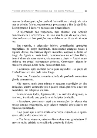 Francisco Cândido Xavier - Missionários da Luz - pelo Espírito André Luiz   69




mentos de desorganização cerebral. Intensifique o desejo de reto-
mar as células físicas, enquanto nos preparamos a fim de ajudá-lo.
Este momento é decisivo para as suas necessidades.
    O interpelado não respondeu, mas observei que Antônio
compreendera a advertência, no imo das forças da consciência,
colocando-se em boa posição para colaborar em favor de si mes-
mo.
    Em seguida, o orientador iniciou complicadas operações
magnéticas, no corpo inanimado, ministrando energias novas à
espinha dorsal. Decorridos alguns instantes, colocou a destra ao
longo do fígado e, mais tarde, demorando-a no cérebro físico,
bem à altura da zona motora, chamou-me e disse: – André, man-
tenha-se em prece, cooperando conosco. Convocarei alguns ir-
mãos em serviço, nesta noite, para auxiliar-nos.
    E acentuou, após meditar por alguns segundos: – o grupo do
Irmão Francisco não pode estar longe.
    Dito isto, Alexandre assumiu atitude de profunda concentra-
ção de pensamento.
    Não passou mais dum minuto e pequena expedição de oito
entidades, quatro companheiros e quatro irmãs, penetrou o recinto
doméstico, em religioso silêncio.
    Saudamo-nos todos, ligeiramente, e o instrutor dirigiu-se, a-
tencioso, à entidade que guardava atribuições de chefia.
    – Francisco, precisamos aqui das emanações de algum dos
nossos amigos encarnados, cujo veículo material esteja agora em
repouso equilibrado.
    E ao passo que o novo irmão observava, cuidadoso, o agoni-
zante, Alexandre acrescentava:
    – Conforme observa, estamos diante dum caso gravíssimo. É
preciso muito critério na escolha do doador de fluidos.
 