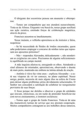 Francisco Cândido Xavier - Missionários da Luz - pelo Espírito André Luiz   70




       O dirigente dos socorristas pensou um momento e obtempe-
rou:
     – Temos um companheiro que nos atenderá razoavelmente.
Trata-se de Afonso. Enquanto vou buscá-lo, nosso grupo auxiliará
sua ação curativa, emitindo forças de colaboração magnética,
através da prece.
     Francisco ausentou-se imediatamente.
     Nesse instante, a velhinha aproximou-se do instrutor e falou,
respeitosa:
     – Se há necessidade de fluidos de irmãos encarnados, quem
sabe poderíamos empregar o concurso de minhas netas que repou-
sam nos aposentos próximos?
     – Não – respondeu Alexandre, delicadamente –, não atenderi-
am as exigências em curso. Precisamos de alguém suficientemen-
te equilibrado no campo mental.
     A mãe inquieta afastou-se, enxugando os olhos. Atendendo a
sinal afetuoso do orientador, aproximei-me, observando o doente
de mais perto, mantendo-me embora na íntima atitude de oração.
     – Antônio é viúvo faz vinte anos – explicou Alexandre – e es-
tá nas vésperas de vir ter conosco, no plano espiritual. Nosso
amigo, porém, necessita de mais alguns dias na esfera da Crosta
para deixar alguns problemas sérios devidamente solucionados. O
Senhor nos concederá a satisfação de colaborar no reerguimento
provisório de suas forças.
     E fosse porque me detinha a observar o grupo de entidades
que oravam, silenciosas, ou em razão de pretender beneficiar-me
com novos ensinamentos, o instrutor esclareceu:
     – Temos aqui o grupo do Irmão Francisco. Trata-se de uma
das inumeráveis turmas de serviço que nos prestam cooperação.
Muitos companheiros consagram-se aos trabalhos dessa natureza,
 