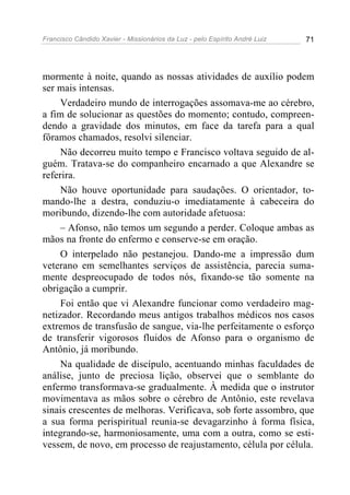 Francisco Cândido Xavier - Missionários da Luz - pelo Espírito André Luiz   71




mormente à noite, quando as nossas atividades de auxílio podem
ser mais intensas.
     Verdadeiro mundo de interrogações assomava-me ao cérebro,
a fim de solucionar as questões do momento; contudo, compreen-
dendo a gravidade dos minutos, em face da tarefa para a qual
fôramos chamados, resolvi silenciar.
     Não decorreu muito tempo e Francisco voltava seguido de al-
guém. Tratava-se do companheiro encarnado a que Alexandre se
referira.
     Não houve oportunidade para saudações. O orientador, to-
mando-lhe a destra, conduziu-o imediatamente à cabeceira do
moribundo, dizendo-lhe com autoridade afetuosa:
     – Afonso, não temos um segundo a perder. Coloque ambas as
mãos na fronte do enfermo e conserve-se em oração.
     O interpelado não pestanejou. Dando-me a impressão dum
veterano em semelhantes serviços de assistência, parecia suma-
mente despreocupado de todos nós, fixando-se tão somente na
obrigação a cumprir.
     Foi então que vi Alexandre funcionar como verdadeiro mag-
netizador. Recordando meus antigos trabalhos médicos nos casos
extremos de transfusão de sangue, via-lhe perfeitamente o esforço
de transferir vigorosos fluidos de Afonso para o organismo de
Antônio, já moribundo.
     Na qualidade de discípulo, acentuando minhas faculdades de
análise, junto de preciosa lição, observei que o semblante do
enfermo transformava-se gradualmente. À medida que o instrutor
movimentava as mãos sobre o cérebro de Antônio, este revelava
sinais crescentes de melhoras. Verificava, sob forte assombro, que
a sua forma perispiritual reunia-se devagarzinho à forma física,
integrando-se, harmoniosamente, uma com a outra, como se esti-
vessem, de novo, em processo de reajustamento, célula por célula.
 
