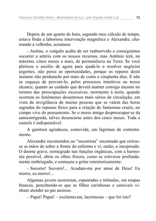 Francisco Cândido Xavier - Missionários da Luz - pelo Espírito André Luiz   72




     Depois de um quarto de hora, segundo meu cálculo de tempo,
estava finda a laboriosa intervenção magnética e Alexandre, cha-
mando a velhinha, acentuou:
     – Justina, o coágulo acaba de ser reabsorvido e conseguimos
socorrer a artéria com os nossos recursos, mas Antônio terá, no
máximo, cinco meses a mais, de permanência na Terra. Se você
pleiteou o auxílio de agora para ajudá-lo a resolver negócios
urgentes, não perca as oportunidades, porque os reparos deste
instante não perdurarão por mais de cento e cinqüenta dias. E não
se esqueça de preveni-lo, pelos processos intuitivos ao nosso
alcance, quanto ao cuidado que deverá manter consigo mesmo no
terreno das preocupações excessivas, mormente à noite, quando
ocorrem os fenômenos desastrosos mais sérios de circulação, em
vista da invigilância de muitas pessoas que se valem das horas
sagradas do repouso físico para a criação de fantasmas cruéis, no
campo vivo do pensamento. Se o nosso amigo despreocupar-se da
autocorrigenda, talvez desencarne antes dos cinco meses. Toda a
cautela é indispensável.
     A genitora agradeceu, comovida, em lágrimas de contenta-
mento.
     Alexandre recomendou ao “socorrista” encarnado que retiras-
se as mãos de sobre a fronte do enfermo e vi, então, o inesperado.
O doente grave, reintegrado nas funções orgânicas, com a harmo-
nia possível, abriu os olhos físicos, como se estivesse profunda-
mente embriagado, e começou a gritar estentoricamente:
     – Socorro! Socorro!... Acudam-me por amor de Deus! Eu
morro, eu morro!...
     Algumas jovens acorreram, espantadas e trêmulas, em roupas
brancas, percebendo-se que as filhas carinhosas e sensíveis vi-
nham atender ao pai ansioso.
     – Papai! Papai! – exclamavam, lacrimosas – que foi isto?
 
