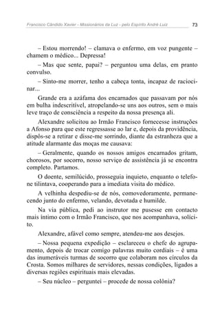 Francisco Cândido Xavier - Missionários da Luz - pelo Espírito André Luiz   73




     – Estou morrendo! – clamava o enfermo, em voz pungente –
chamem o médico... Depressa!
     – Mas que sente, papai? – perguntou uma delas, em pranto
convulso.
     – Sinto-me morrer, tenho a cabeça tonta, incapaz de racioci-
nar...
     Grande era a azáfama dos encarnados que passavam por nós
em bulha indescritível, atropelando-se uns aos outros, sem o mais
leve traço de consciência a respeito da nossa presença ali.
     Alexandre solicitou ao Irmão Francisco fornecesse instruções
a Afonso para que este regressasse ao lar e, depois da providência,
dispôs-se a retirar e disse-me sorrindo, diante da estranheza que a
atitude alarmante das moças me causava:
     – Geralmente, quando os nossos amigos encarnados gritam,
chorosos, por socorro, nosso serviço de assistência já se encontra
completo. Partamos.
     O doente, semilúcido, prosseguia inquieto, enquanto o telefo-
ne tilintava, cooperando para a imediata visita do médico.
     A velhinha despediu-se de nós, comovedoramente, permane-
cendo junto do enfermo, velando, devotada e humilde.
     Na via pública, pedi ao instrutor me pusesse em contacto
mais íntimo com o Irmão Francisco, que nos acompanhava, solíci-
to.
     Alexandre, afável como sempre, atendeu-me aos desejos.
     – Nossa pequena expedição – esclareceu o chefe do agrupa-
mento, depois de trocar comigo palavras muito cordiais – é uma
das inumeráveis turmas de socorro que colaboram nos círculos da
Crosta. Somos milhares de servidores, nessas condições, ligados a
diversas regiões espirituais mais elevadas.
     – Seu núcleo – perguntei – procede de nossa colônia?
 