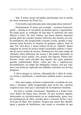 Francisco Cândido Xavier - Missionários da Luz - pelo Espírito André Luiz   74




     – Sim. E temos nossas atividades entrelaçadas com as tarefas
de vários instrutores de Nosso Lar.
     – E há tarefas especializadas para cada grupo dessa natureza?
     – Perfeitamente. O nosso, por exemplo – acentuou Francisco,
gentil –, destina-se ao reconforto de doentes graves e agonizantes.
De modo geral, as condições de luta para os enfermos são mais
difíceis à noite. Os raios solares, nas horas diurnas, destroem
grande parte das criações mentais inferiores dos doentes em esta-
do melindroso, não acontecendo o mesmo à noite, quando o mag-
netismo lunar favorece as criações de qualquer espécie, boas ou
más. Em vista disso, o nosso esforço há de ser vigilante. Quase
ninguém no círculo de nossos irmãos encarnados conhece a exten-
são de nossas tarefas de socorro. Permanecem eles num campo de
vibrações muito diferentes das nossas e não podem apreender ou
discriminar nosso auxílio. Isto, porém, não importa. Outros ben-
feitores, muito mais elevados que aqueles dos quais podemos
guardar conhecimento direto, velam por nós e inspiram-nos,
devotadamente, no campo das obrigações comuns, sem que veja-
mos a sua forma de expressão nos trabalhos referentes aos divinos
desígnios.
     E talvez porque eu sorrisse, admirando-lhe o ideal de renún-
cia serena e santificante, o interlocutor também sorriu e acrescen-
tou:
     – Sim, meu amigo, reclamar compreensão e resultado de cria-
turas e situações, ainda incapacitadas para no-los dar, constitui
exigência mais cruel que a solicitação de recompensas imediatas.
     Era bem a verdade convincente. Mantinha-se o Irmão Fran-
cisco dentro da lógica mais elevada. Os que auxiliam alguém,
interessados no reconhecimento ou na compensação, quase sem-
pre permanecem de olhos cerrados para o concurso divino e invi-
sível que de Mais Alto recebem. Exigem que outros lhes identifi-
quem a posição de benfeitores, mas nunca se recordam de que
 