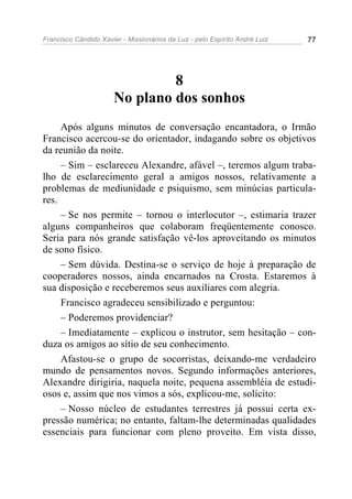 Francisco Cândido Xavier - Missionários da Luz - pelo Espírito André Luiz   77




                               8
                      No plano dos sonhos
     Após alguns minutos de conversação encantadora, o Irmão
Francisco acercou-se do orientador, indagando sobre os objetivos
da reunião da noite.
     – Sim – esclareceu Alexandre, afável –, teremos algum traba-
lho de esclarecimento geral a amigos nossos, relativamente a
problemas de mediunidade e psiquismo, sem minúcias particula-
res.
     – Se nos permite – tornou o interlocutor –, estimaria trazer
alguns companheiros que colaboram freqüentemente conosco.
Seria para nós grande satisfação vê-los aproveitando os minutos
de sono físico.
     – Sem dúvida. Destina-se o serviço de hoje à preparação de
cooperadores nossos, ainda encarnados na Crosta. Estaremos à
sua disposição e receberemos seus auxiliares com alegria.
     Francisco agradeceu sensibilizado e perguntou:
     – Poderemos providenciar?
     – Imediatamente – explicou o instrutor, sem hesitação – con-
duza os amigos ao sítio de seu conhecimento.
     Afastou-se o grupo de socorristas, deixando-me verdadeiro
mundo de pensamentos novos. Segundo informações anteriores,
Alexandre dirigiria, naquela noite, pequena assembléia de estudi-
osos e, assim que nos vimos a sós, explicou-me, solícito:
     – Nosso núcleo de estudantes terrestres já possui certa ex-
pressão numérica; no entanto, faltam-lhe determinadas qualidades
essenciais para funcionar com pleno proveito. Em vista disso,
 