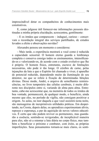 Francisco Cândido Xavier - Missionários da Luz - pelo Espírito André Luiz   78




imprescindível dotar os companheiros de conhecimentos mais
construtivos.
    E, como julgasse útil fornecer-me informações pessoais des-
tinadas a minha própria elucidação, acrescentou, gentilmente:
    – E os irmãos que comparecem – indaguei, curioso – conser-
vam a recordação integral dos serviços partilhados, de estudos
levados a efeito e observações ouvidas?
    Alexandre pensou um momento e considerou:
    – Mais tarde, a experiência mostrará a você como é reduzida
a capacidade sensorial. O homem eterno guarda a lembrança
completa e conserva consigo todos os ensinamentos, intensifican-
do-os e valorizando-os, de acordo com o estado evolutivo que lhe
é próprio. O homem físico, entretanto, escravo de limitações
necessárias, não pode ir tão longe. O cérebro de carne, pelas
injunções da luta a que o Espírito foi chamado a viver, é aparelho
de potencial reduzido, dependendo muito da iluminação de seu
detentor, no que se refere à fixação de determinadas bênçãos
divinas. Desse modo, André, o arquivo de semelhantes reminis-
cências, no livro temporário das células cerebrais, é muito dife-
rente nos discípulos entre si, variando de alma para alma. Entre-
tanto, cabe-me acrescentar que, na memória de todos os irmãos de
boa vontade, permanecerá, de qualquer modo, o benefício, ainda
mesmo que eles, no período de vigília, não consigam positivar a
origem. As aulas, no teor daquela a que você assistirá nesta noite,
são mensageiras de inexprimíveis utilidades práticas. Em desper-
tando, na Crosta, depois delas, os aprendizes experimentam alívio,
repouso e esperança, a par da aquisição de novos valores educati-
vos. É certo que não podem reviver os pormenores, mas guarda-
rão a essência, sentindo-se revigorados, de inexplicável maneira
para eles, não só a retomar a luta diária no corpo físico, mas tam-
bém a beneficiar o próximo e combater, com êxito, as próprias
imperfeições. Seus pensamentos tornam-se mais claros, os senti-
 