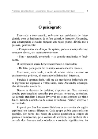 Francisco Cândido Xavier - Missionários da Luz - pelo Espírito André Luiz   8




                                    1
                              O psicógrafo
     Encerrada a conversação, referente aos problemas de inter-
câmbio com os habitantes da esfera carnal, o Instrutor Alexandre,
que desempenha elevadas funções em nosso plano, dirigiu-me a
palavra, gentilmente:
     – Compreendo seu desejo. Se quiser, poderá acompanhar-me
ao nosso núcleo, em momento oportuno.
     – Sim – respondi, encantado –, a questão mediúnica é fasci-
nante.
     O interlocutor sorriu benevolentemente e concordou:
     – De fato, para quem lhe examine os ascendentes morais.
     Marcou-se, mais tarde, a noite de minha visita e esperei os
ensinamentos práticos, alimentando indisfarçável interesse.
     Surgida à oportunidade, vali-me da prestigiosa influência pa-
ra ingressar no espaçoso e velho salão, onde Alexandre desempe-
nha atribuições na chefia.
     Dentre as dezenas de cadeiras, dispostas em filas, somente
dezoito permaneciam ocupadas por pessoas terrestres, autênticas.
As demais atendiam à massa invisível aos olhos comuns do plano
físico. Grande assembléia de almas sofredoras. Público extenso e
necessitado.
     Reparei que fios luminosos dividiam os assistentes da região
espiritual em turmas diferentes. Cada grupo exibia características
próprias. Em torno das zonas de acesso postavam-se corpos de
guarda e compreendi, pelo vozerio do exterior, que também ali a
entrada dos desencarnados obedecia a controle significativo. As
 