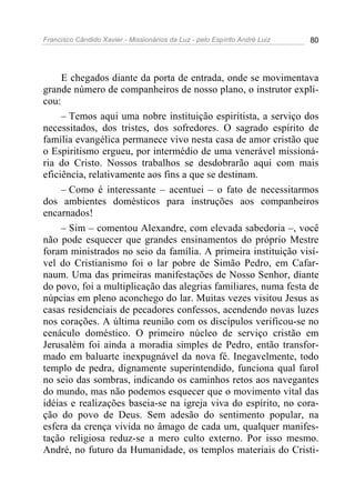 Francisco Cândido Xavier - Missionários da Luz - pelo Espírito André Luiz   80




     E chegados diante da porta de entrada, onde se movimentava
grande número de companheiros de nosso plano, o instrutor expli-
cou:
     – Temos aqui uma nobre instituição espiritista, a serviço dos
necessitados, dos tristes, dos sofredores. O sagrado espírito de
família evangélica permanece vivo nesta casa de amor cristão que
o Espiritismo ergueu, por intermédio de uma venerável missioná-
ria do Cristo. Nossos trabalhos se desdobrarão aqui com mais
eficiência, relativamente aos fins a que se destinam.
     – Como é interessante – acentuei – o fato de necessitarmos
dos ambientes domésticos para instruções aos companheiros
encarnados!
     – Sim – comentou Alexandre, com elevada sabedoria –, você
não pode esquecer que grandes ensinamentos do próprio Mestre
foram ministrados no seio da família. A primeira instituição visí-
vel do Cristianismo foi o lar pobre de Simão Pedro, em Cafar-
naum. Uma das primeiras manifestações de Nosso Senhor, diante
do povo, foi a multiplicação das alegrias familiares, numa festa de
núpcias em pleno aconchego do lar. Muitas vezes visitou Jesus as
casas residenciais de pecadores confessos, acendendo novas luzes
nos corações. A última reunião com os discípulos verificou-se no
cenáculo doméstico. O primeiro núcleo de serviço cristão em
Jerusalém foi ainda a moradia simples de Pedro, então transfor-
mado em baluarte inexpugnável da nova fé. Inegavelmente, todo
templo de pedra, dignamente superintendido, funciona qual farol
no seio das sombras, indicando os caminhos retos aos navegantes
do mundo, mas não podemos esquecer que o movimento vital das
idéias e realizações baseia-se na igreja viva do espírito, no cora-
ção do povo de Deus. Sem adesão do sentimento popular, na
esfera da crença vivida no âmago de cada um, qualquer manifes-
tação religiosa reduz-se a mero culto externo. Por isso mesmo.
André, no futuro da Humanidade, os templos materiais do Cristi-
 
