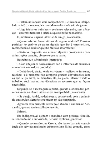Francisco Cândido Xavier - Missionários da Luz - pelo Espírito André Luiz   82




     – Faltam-nos apenas dois companheiros – elucidou o interpe-
lado. – Até o momento, Vieira e Marcondes ainda não chegaram.
     – Urge iniciar os trabalhos – exclamou Alexandre, sem afeta-
ção – devemos terminar a tarefa às quatro horas no máximo.
     E, mostrando singular interesse de amigo, acrescentou:
     – Quem sabe se foram vítimas de algum acidente? Convém
positivar no espírito de calma decisão que lhe é característico,
recomendou ao auxiliar que lhe prestava informações:
     – Sertório, enquanto vou ultimar algumas providências para
as instruções da noite, observe o que se passa.
     Respeitoso, o subordinado interrogou:
     – Caso estejam os nossos irmãos sob a influência de entidades
criminosas, como devo proceder?
     – Deixá-los-á, então, onde estiverem – replicou o instrutor,
resoluto –; o momento não comporta grandes conversações com
os que se prendem, deliberadamente, ao plano inferior. Findo o
trabalho, você mesmo providenciará os recursos que se façam
necessários.
     Dispunha-se o mensageiro a partir, quando o orientador, per-
cebendo-me o ardente interesse em acompanhá-lo, acrescentou:
     – Se deseja, André, poderá seguir, colaborando com o emissá-
rio em serviço, Sertório terá prazer em sua companhia.
     Agradeci extremamente satisfeito e abracei o auxiliar de Ale-
xandre, que me sorriu acolhedoramente.
     Saímos.
     Era indispensável atender o mandado com presteza; todavia,
satisfazendo-me a curiosidade, Sertório explicou, generoso:
     – Quando encarnados, na Crosta, não temos bastante consci-
ência dos serviços realizados durante o sono físico; contudo, esses
 