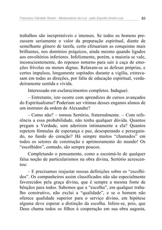 Francisco Cândido Xavier - Missionários da Luz - pelo Espírito André Luiz   83




trabalhos são inexprimíveis e imensos. Se todos os homens pre-
zassem seriamente o valor da preparação espiritual, diante de
semelhante gênero de tarefa, certo efetuariam as conquistas mais
brilhantes, nos domínios psíquicos, ainda mesmo quando ligados
aos envoltórios inferiores. Infelizmente, porém, a maioria se vale,
inconscientemente, do repouso noturno para sair à caça de emo-
ções frívolas ou menos dignas. Relaxam-se as defesas próprias, e
certos impulsos, longamente sopitados durante a vigília, extrava-
sam em todas as direções, por falta de educação espiritual, verda-
deiramente sentida e vivida.
     Interessado em esclarecimentos completos. Indaguei:
     – Entretanto, isto ocorre com aprendizes de cursos avançados
do Espiritualismo? Poderiam ser vítimas desses enganos alunos de
um instrutor da ordem de Alexandre?
     – Como não? – tornou Sertório, fraternalmente. – Com refe-
rência a essa probabilidade, não tenha qualquer dúvida. Quantos
pregam a Verdade, sem aderirem intimamente a ela? Quantos
repetem fórmulas de esperança e paz, desesperando e perseguin-
do, no fundo do coração? Há sempre muitos “chamados” em
todos os setores de construção e aprimoramento do mundo! Os
“escolhidos”, contudo, são sempre poucos.
     Completando o pensamento, como a escoimá-lo de qualquer
falsa noção de particularismos na obra divina, Sertório acrescen-
tou:
     – E precisamos reajustar nossas definições sobre os “escolhi-
dos”. Os companheiros assim classificados não são especialmente
favorecidos pela graça divina, que é sempre a mesma fonte de
bênçãos para todos. Sabemos que a “escolha”, em qualquer traba-
lho construtivo, não exclui a “qualidade”, e se o homem não
oferece qualidade superior para o serviço divino, em hipótese
alguma deve esperar a distinção da escolha. Infere-se, pois, que
Deus chama todos os filhos à cooperação em sua obra augusta,
 