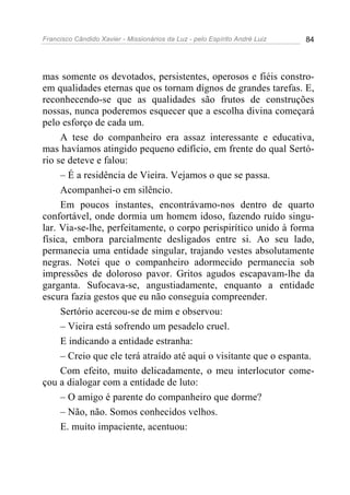 Francisco Cândido Xavier - Missionários da Luz - pelo Espírito André Luiz   84




mas somente os devotados, persistentes, operosos e fiéis constro-
em qualidades eternas que os tornam dignos de grandes tarefas. E,
reconhecendo-se que as qualidades são frutos de construções
nossas, nunca poderemos esquecer que a escolha divina começará
pelo esforço de cada um.
     A tese do companheiro era assaz interessante e educativa,
mas havíamos atingido pequeno edifício, em frente do qual Sertó-
rio se deteve e falou:
     – É a residência de Vieira. Vejamos o que se passa.
     Acompanhei-o em silêncio.
     Em poucos instantes, encontrávamo-nos dentro de quarto
confortável, onde dormia um homem idoso, fazendo ruído singu-
lar. Via-se-lhe, perfeitamente, o corpo perispirítico unido à forma
física, embora parcialmente desligados entre si. Ao seu lado,
permanecia uma entidade singular, trajando vestes absolutamente
negras. Notei que o companheiro adormecido permanecia sob
impressões de doloroso pavor. Gritos agudos escapavam-lhe da
garganta. Sufocava-se, angustiadamente, enquanto a entidade
escura fazia gestos que eu não conseguia compreender.
     Sertório acercou-se de mim e observou:
     – Vieira está sofrendo um pesadelo cruel.
     E indicando a entidade estranha:
     – Creio que ele terá atraído até aqui o visitante que o espanta.
     Com efeito, muito delicadamente, o meu interlocutor come-
çou a dialogar com a entidade de luto:
     – O amigo é parente do companheiro que dorme?
     – Não, não. Somos conhecidos velhos.
     E. muito impaciente, acentuou:
 
