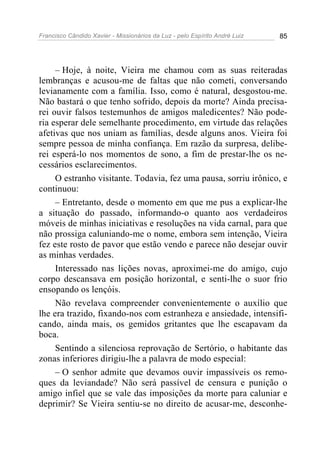 Francisco Cândido Xavier - Missionários da Luz - pelo Espírito André Luiz   85




     – Hoje, à noite, Vieira me chamou com as suas reiteradas
lembranças e acusou-me de faltas que não cometi, conversando
levianamente com a família. Isso, como é natural, desgostou-me.
Não bastará o que tenho sofrido, depois da morte? Ainda precisa-
rei ouvir falsos testemunhos de amigos maledicentes? Não pode-
ria esperar dele semelhante procedimento, em virtude das relações
afetivas que nos uniam as famílias, desde alguns anos. Vieira foi
sempre pessoa de minha confiança. Em razão da surpresa, delibe-
rei esperá-lo nos momentos de sono, a fim de prestar-lhe os ne-
cessários esclarecimentos.
     O estranho visitante. Todavia, fez uma pausa, sorriu irônico, e
continuou:
     – Entretanto, desde o momento em que me pus a explicar-lhe
a situação do passado, informando-o quanto aos verdadeiros
móveis de minhas iniciativas e resoluções na vida carnal, para que
não prossiga caluniando-me o nome, embora sem intenção, Vieira
fez este rosto de pavor que estão vendo e parece não desejar ouvir
as minhas verdades.
     Interessado nas lições novas, aproximei-me do amigo, cujo
corpo descansava em posição horizontal, e senti-lhe o suor frio
ensopando os lençóis.
     Não revelava compreender convenientemente o auxílio que
lhe era trazido, fixando-nos com estranheza e ansiedade, intensifi-
cando, ainda mais, os gemidos gritantes que lhe escapavam da
boca.
     Sentindo a silenciosa reprovação de Sertório, o habitante das
zonas inferiores dirigiu-lhe a palavra de modo especial:
     – O senhor admite que devamos ouvir impassíveis os remo-
ques da leviandade? Não será passível de censura e punição o
amigo infiel que se vale das imposições da morte para caluniar e
deprimir? Se Vieira sentiu-se no direito de acusar-me, desconhe-
 