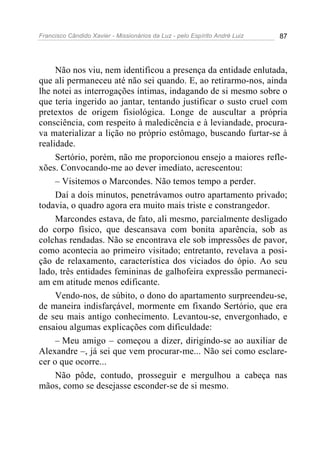 Francisco Cândido Xavier - Missionários da Luz - pelo Espírito André Luiz   87




     Não nos viu, nem identificou a presença da entidade enlutada,
que ali permaneceu até não sei quando. E, ao retirarmo-nos, ainda
lhe notei as interrogações íntimas, indagando de si mesmo sobre o
que teria ingerido ao jantar, tentando justificar o susto cruel com
pretextos de origem fisiológica. Longe de auscultar a própria
consciência, com respeito à maledicência e à leviandade, procura-
va materializar a lição no próprio estômago, buscando furtar-se à
realidade.
     Sertório, porém, não me proporcionou ensejo a maiores refle-
xões. Convocando-me ao dever imediato, acrescentou:
     – Visitemos o Marcondes. Não temos tempo a perder.
     Daí a dois minutos, penetrávamos outro apartamento privado;
todavia, o quadro agora era muito mais triste e constrangedor.
     Marcondes estava, de fato, ali mesmo, parcialmente desligado
do corpo físico, que descansava com bonita aparência, sob as
colchas rendadas. Não se encontrava ele sob impressões de pavor,
como acontecia ao primeiro visitado; entretanto, revelava a posi-
ção de relaxamento, característica dos viciados do ópio. Ao seu
lado, três entidades femininas de galhofeira expressão permaneci-
am em atitude menos edificante.
     Vendo-nos, de súbito, o dono do apartamento surpreendeu-se,
de maneira indisfarçável, mormente em fixando Sertório, que era
de seu mais antigo conhecimento. Levantou-se, envergonhado, e
ensaiou algumas explicações com dificuldade:
     – Meu amigo – começou a dizer, dirigindo-se ao auxiliar de
Alexandre –, já sei que vem procurar-me... Não sei como esclare-
cer o que ocorre...
     Não pôde, contudo, prosseguir e mergulhou a cabeça nas
mãos, como se desejasse esconder-se de si mesmo.
 